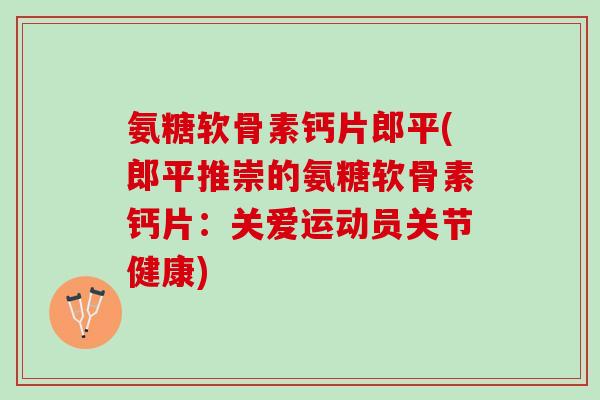 氨糖软骨素钙片郎平(郎平推崇的氨糖软骨素钙片：关爱运动员关节健康)