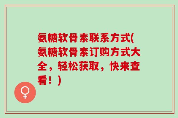 氨糖软骨素联系方式(氨糖软骨素订购方式大全，轻松获取，快来查看！)