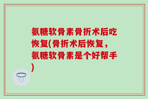 氨糖软骨素术后吃恢复(术后恢复，氨糖软骨素是个好帮手)