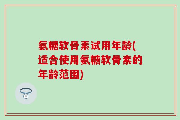 氨糖软骨素试用年龄(适合使用氨糖软骨素的年龄范围)