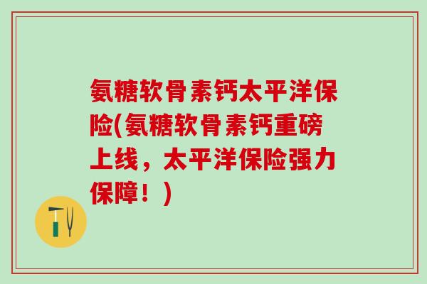 氨糖软骨素钙太平洋保险(氨糖软骨素钙重磅上线，太平洋保险强力保障！)