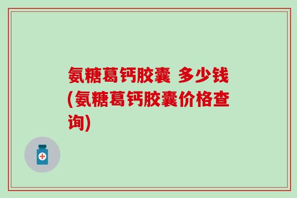 氨糖葛钙胶囊 多少钱(氨糖葛钙胶囊价格查询)