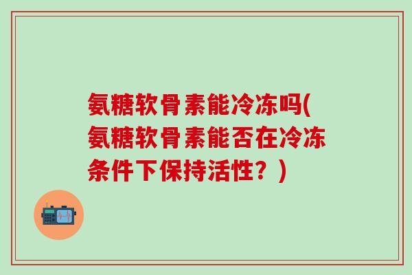 氨糖软骨素能冷冻吗(氨糖软骨素能否在冷冻条件下保持活性？)