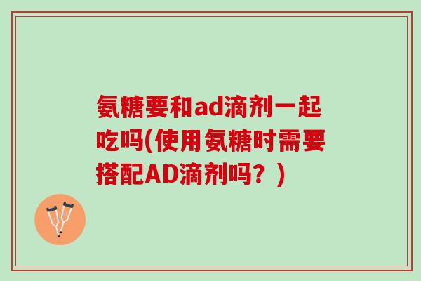 氨糖要和ad滴剂一起吃吗(使用氨糖时需要搭配AD滴剂吗？)