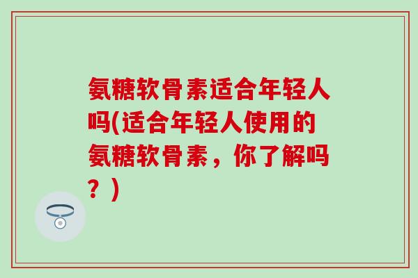 氨糖软骨素适合年轻人吗(适合年轻人使用的氨糖软骨素，你了解吗？)