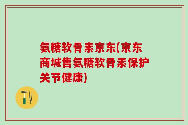 氨糖软骨素京东(京东商城售氨糖软骨素保护关节健康)