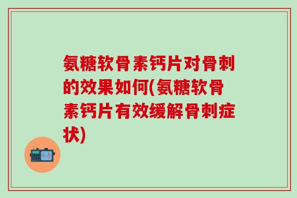 氨糖软骨素钙片对的效果如何(氨糖软骨素钙片有效缓解症状) 氨糖软骨素钙片对的效果如何(氨糖软骨素钙片有效缓解症状)