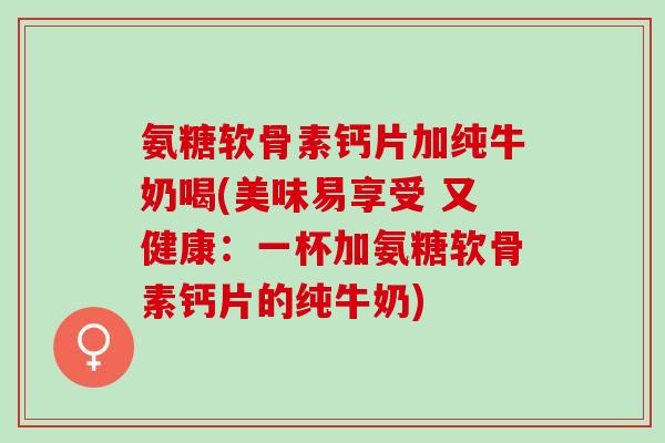 氨糖软骨素钙片加纯牛奶喝(美味易享受 又健康：一杯加氨糖软骨素钙片的纯牛奶)