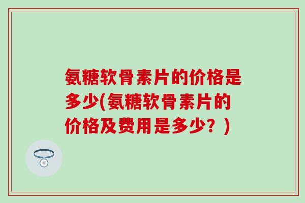 氨糖软骨素片的价格是多少(氨糖软骨素片的价格及费用是多少？)