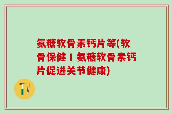 氨糖软骨素钙片等(软骨保健丨氨糖软骨素钙片促进关节健康)