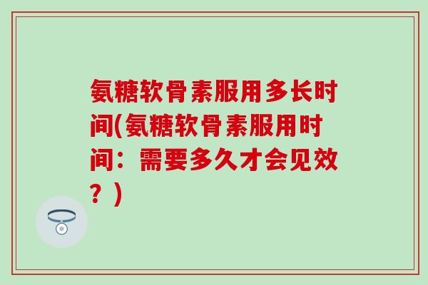 氨糖软骨素服用多长时间(氨糖软骨素服用时间：需要多久才会见效？)