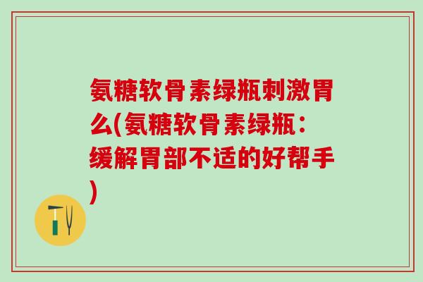 氨糖软骨素绿瓶刺激胃么(氨糖软骨素绿瓶：缓解胃部不适的好帮手)