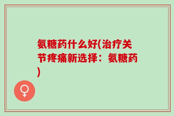 氨糖药什么好(关节新选择：氨糖药)
