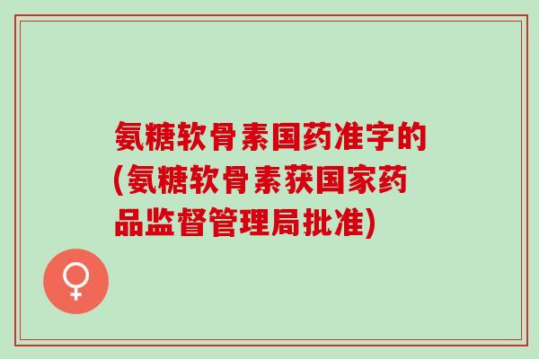 氨糖软骨素国药准字的(氨糖软骨素获国家药品监督管理局批准)
