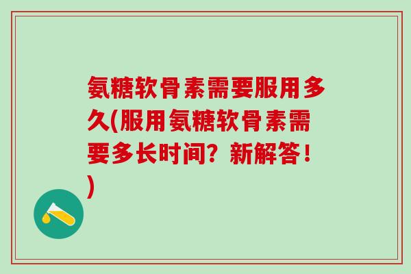 氨糖软骨素需要服用多久(服用氨糖软骨素需要多长时间？新解答！)