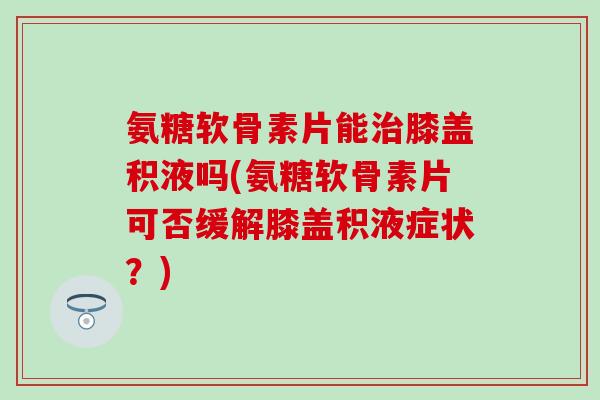 氨糖软骨素片能治膝盖积液吗(氨糖软骨素片可否缓解膝盖积液症状？)