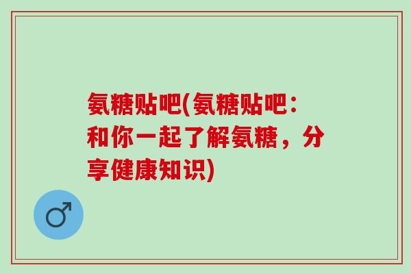氨糖贴吧(氨糖贴吧:和你一起了解氨糖,分享健康知识) 氨糖贴吧(氨糖贴吧:和你一起了解氨糖,分享健康知识)