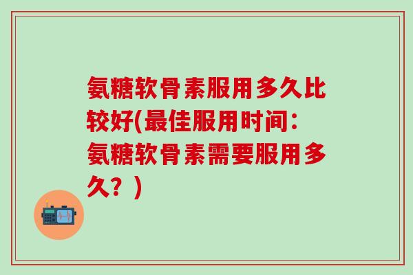 氨糖软骨素服用多久比较好(最佳服用时间：氨糖软骨素需要服用多久？)