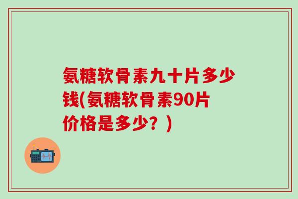 氨糖软骨素九十片多少钱(氨糖软骨素90片价格是多少？)