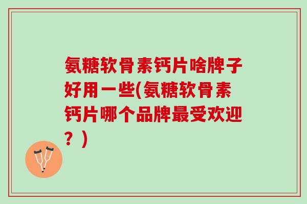 氨糖软骨素钙片啥牌子好用一些(氨糖软骨素钙片哪个品牌受欢迎？)