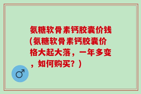 氨糖软骨素钙胶囊价钱(氨糖软骨素钙胶囊价格大起大落，一年多变，如何购买？)