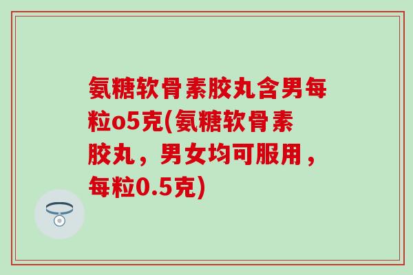 氨糖软骨素胶丸含男每粒o5克(氨糖软骨素胶丸，男女均可服用，每粒0.5克)