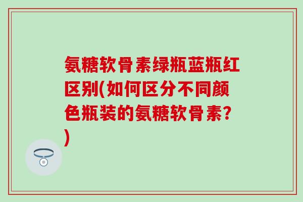 氨糖软骨素绿瓶蓝瓶红区别(如何区分不同颜色瓶装的氨糖软骨素？)