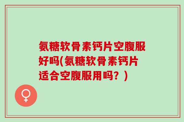 氨糖软骨素钙片空腹服好吗(氨糖软骨素钙片适合空腹服用吗？)