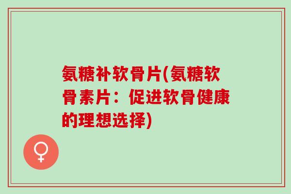 氨糖补软骨片(氨糖软骨素片：促进软骨健康的理想选择)