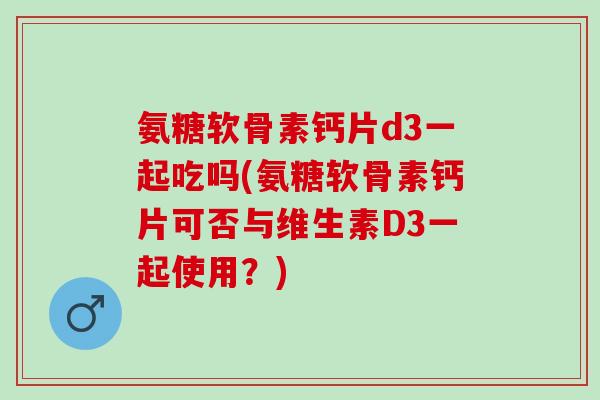 氨糖软骨素钙片d3一起吃吗(氨糖软骨素钙片可否与维生素D3一起使用？)