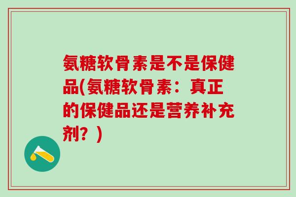 氨糖软骨素是不是保健品(氨糖软骨素：真正的保健品还是营养补充剂？)