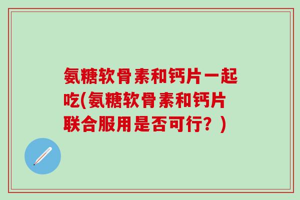 氨糖软骨素和钙片一起吃(氨糖软骨素和钙片联合服用是否可行？)