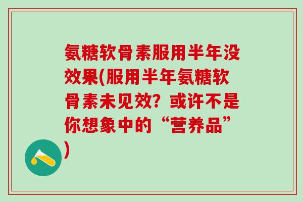 氨糖软骨素服用半年没效果(服用半年氨糖软骨素未见效？或许不是你想象中的“营养品”)