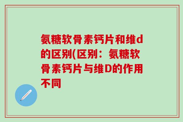 氨糖软骨素钙片和维d的区别(区别：氨糖软骨素钙片与维D的作用不同