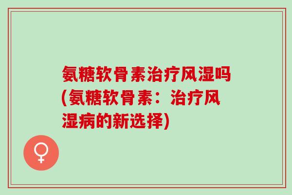 氨糖软骨素治疗风湿吗(氨糖软骨素：治疗风湿病的新选择)