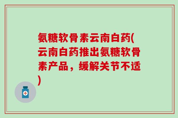 氨糖软骨素云南白药(云南白药推出氨糖软骨素产品，缓解关节不适)