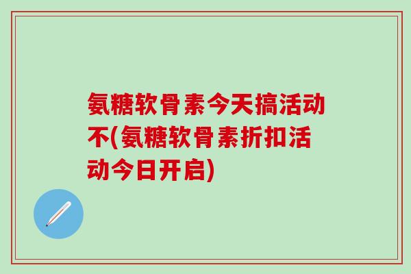氨糖软骨素今天搞活动不(氨糖软骨素折扣活动今日开启)