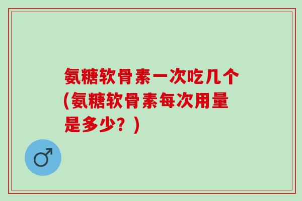 氨糖软骨素一次吃几个(氨糖软骨素每次用量是多少？)