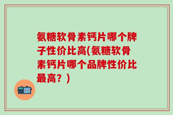 氨糖软骨素钙片哪个牌子性价比高(氨糖软骨素钙片哪个品牌性价比最高？)