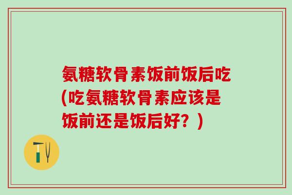 氨糖软骨素饭前饭后吃(吃氨糖软骨素应该是饭前还是饭后好？)