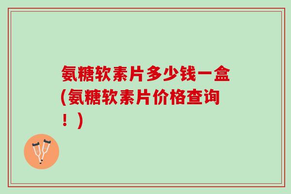 氨糖软素片多少钱一盒(氨糖软素片价格查询！)