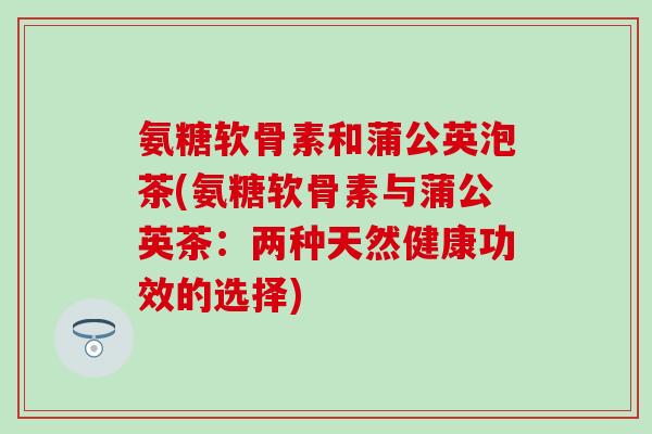 氨糖软骨素和蒲公英泡茶(氨糖软骨素与蒲公英茶：两种天然健康功效的选择)