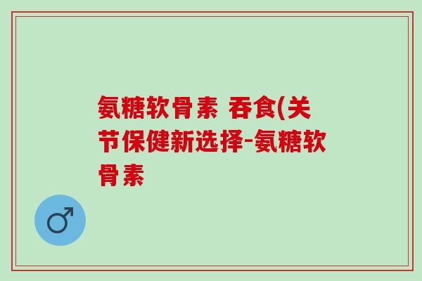 氨糖软骨素 吞食(关节保健新选择-氨糖软骨素