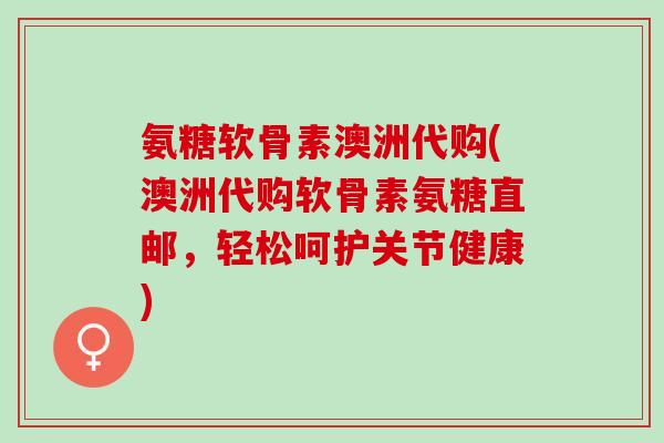 氨糖软骨素澳洲代购(澳洲代购软骨素氨糖直邮，轻松呵护关节健康)