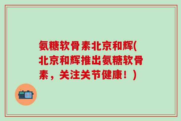 氨糖软骨素北京和辉(北京和辉推出氨糖软骨素，关注关节健康！)