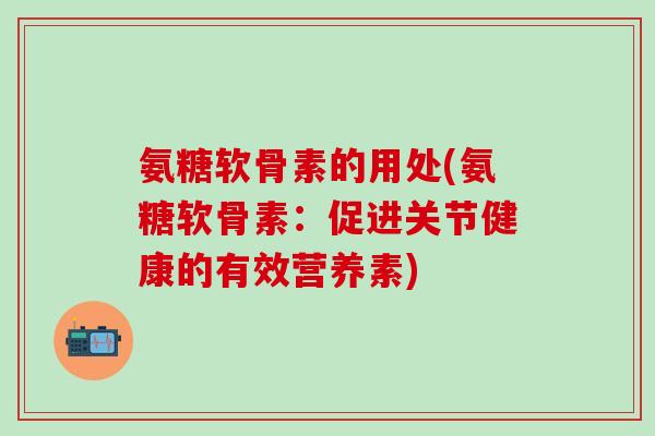 氨糖软骨素的用处(氨糖软骨素：促进关节健康的有效营养素)