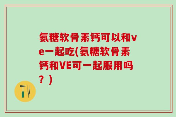 氨糖软骨素钙可以和ve一起吃(氨糖软骨素钙和VE可一起服用吗？)