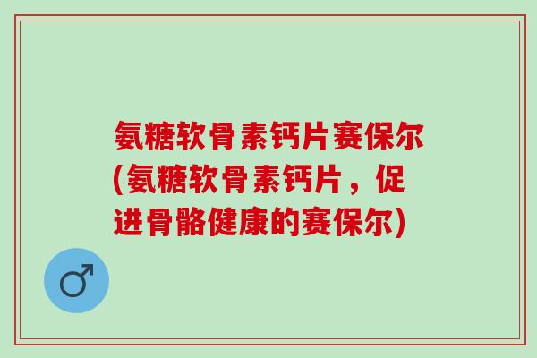 氨糖软骨素钙片赛保尔(氨糖软骨素钙片，促进骨骼健康的赛保尔)