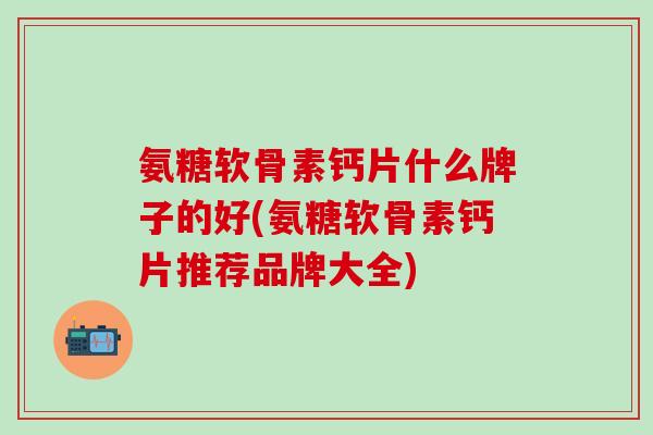 氨糖软骨素钙片什么牌子的好(氨糖软骨素钙片推荐品牌大全)