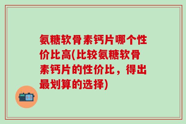 氨糖软骨素钙片哪个性价比高(比较氨糖软骨素钙片的性价比，得出最划算的选择)